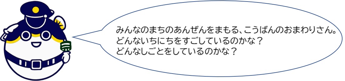 みんなの町の安全を守る、交番のおまわりさん。どんな一日を過ごしているのかな？どんな仕事をしているのかな？