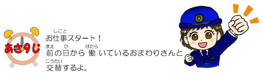 朝９時。お仕事スタート！前の日から働いているおまわりさんと交替するよ。