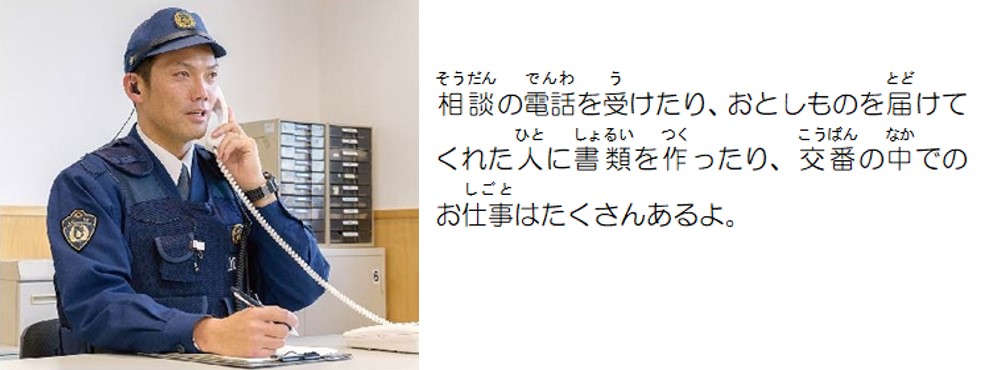 相談の電話を受けたり、落とし物を届けてくれた人に書類を作ったり、交番の中でのお仕事はたくさんあるよ。