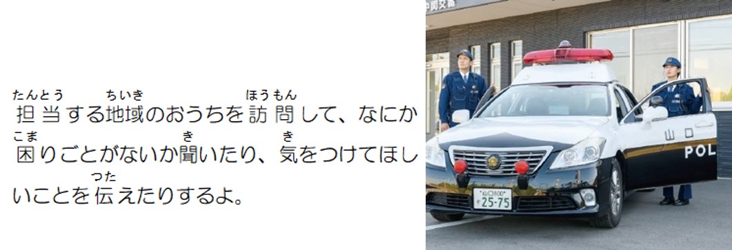 担当する地域のおうちを訪問して、何か困りごとがないか聞いたり、気を付けてほしいことを伝えたりするよ。