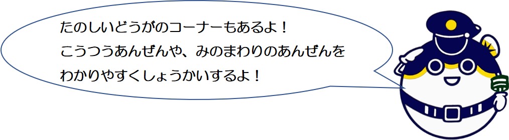 楽しい動画のコーナーもあるよ。交通安全や身の回りの安全を分かりやすく紹介するよ。