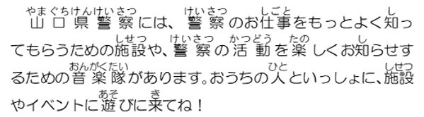 山口県警察には、警察のお仕事をもっとよく知ってもらうための施設や、警察の活動を楽しくお知らせするための音楽隊があります。おうちの人と一緒に、施設やイベントに遊びに来てね。