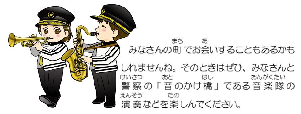 みなさんの町でお会いすることもあるかもしれませんね。そのときはぜひ、みなさんと警察の「音のかけ橋」である音楽隊の演奏などを楽しんでください。