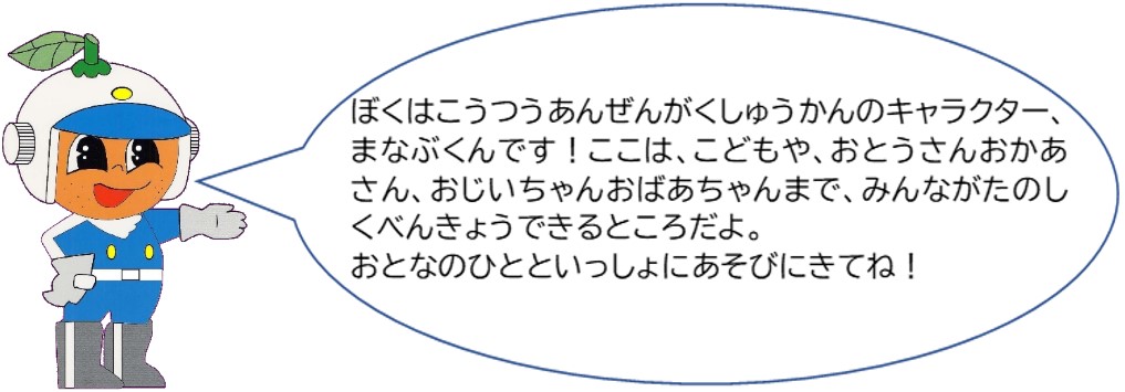 僕は交通安全学習館のキャラクター、まなぶくんです。ここは、子供や、お父さんお母さん、おじいちゃんおばあちゃんまで、みんなが楽しく勉強できるところだよ。大人の人と一緒に遊びに来てね。