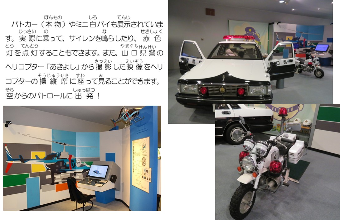 パトカー（本物）やミニ白バイも展示されています。実際に乗って、サイレンを鳴らしたり、赤色灯を点灯することもできます。また、山口県警のヘリコプター、あきよしから撮影した映像をヘリコプターの操縦席に座ってみることができます。空からのパトロールに出発！