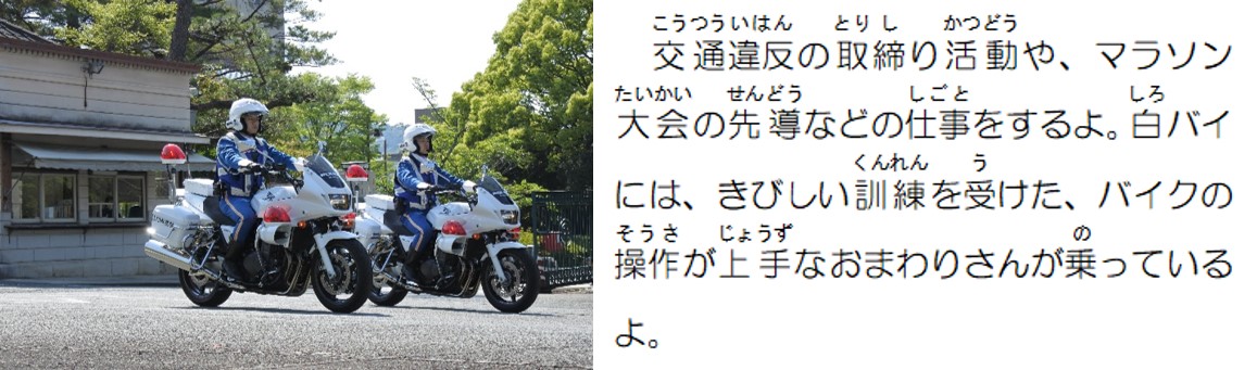 交通違反の取締り活動や、マラソン大会の先導などの仕事をするよ。白バイには、厳しい訓練を受けた、バイクの操作が上手なおまわりさんが乗っているよ。