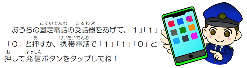 おうちの固定電話の受話器をあげて110を押すか、携帯電話で110と押して発信ボタンをタップしてね。