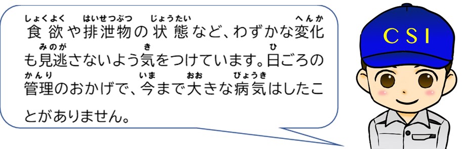 食欲や排せつ物の状態など、わずかな変化も見逃さないよう気を付けています。日頃の管理のおかげで今まで大きな病気はしたことがありません。