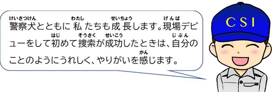 警察犬とともに私たちも成長します。現場デビューをして初めて捜索が成功したときは自分のことのようにうれしく、やりがいを感じます。