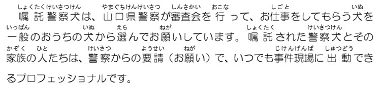 嘱託警察犬は、山口県警察が審査会を行って、お仕事をしてもらう犬を一般のおうちの犬から選んでお願いしています。嘱託された警察犬とその家族の人たちは、警察からの要請でいつでも事件現場に出動できるプロフェッショナルです。