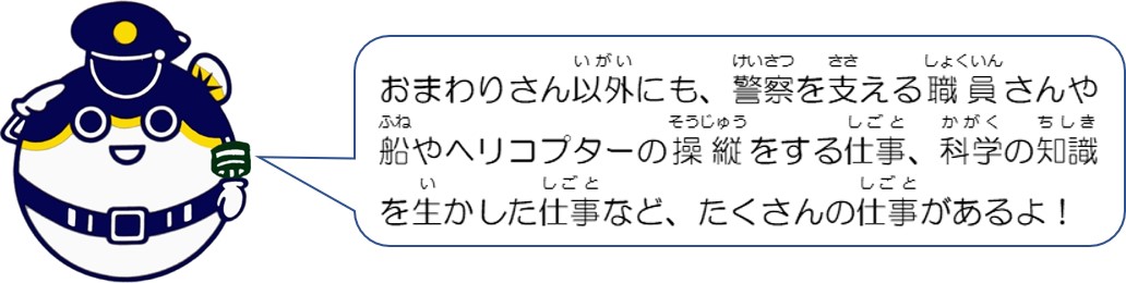 おまわりさん以外にも、警察を支える職員さんや船やヘリコプターの操縦をする仕事、科学の知識を生かした仕事など、たくさんの仕事があるよ。