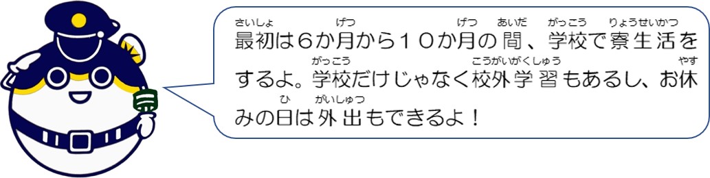 最初は６か月から１０か月の間、学校で寮生活をするよ。学校だけじゃなく校外学習もあるし、お休みの日は外出もできるよ。